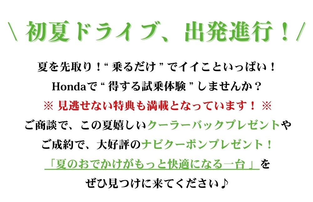 夏を先取り！“ 乗るだけ ” でイイこといっぱい！
Hondaで “ 得する試乗体験 ” しませんか？
※ 見逃せない特典も満載となっています！ ※
ご商談で、この夏嬉しいクーラーバックプレゼントや
ご成約で、大好評のナビクーポンプレゼント！
「夏のおでかけがもっと快適になる一台 」を
ぜひ見つけに来てください♪